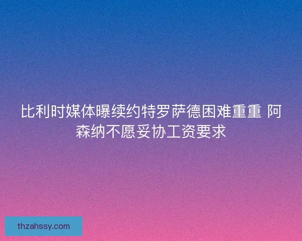 比利时媒体曝续约特罗萨德困难重重 阿森纳不愿妥协工资要求
