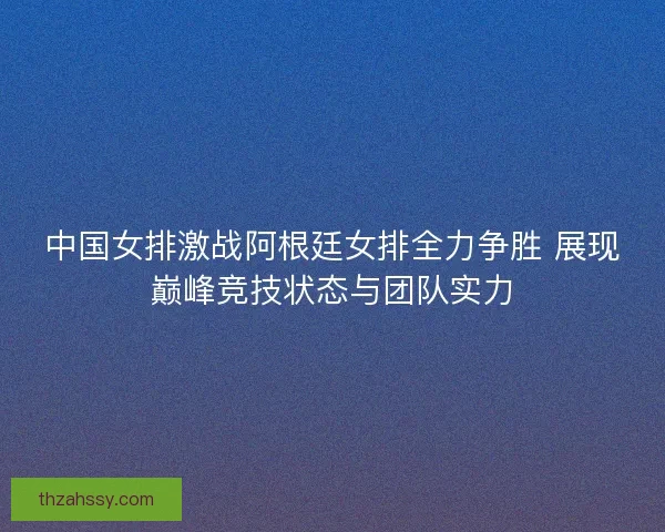 中国女排激战阿根廷女排全力争胜 展现巅峰竞技状态与团队实力