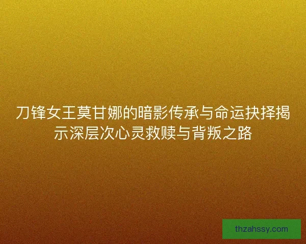 刀锋女王莫甘娜的暗影传承与命运抉择揭示深层次心灵救赎与背叛之路