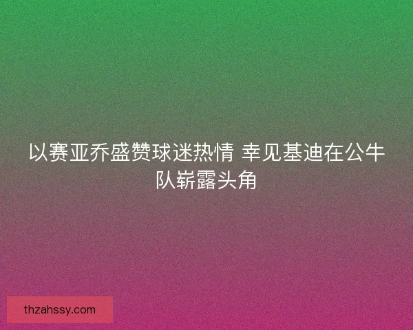 以赛亚乔盛赞球迷热情 幸见基迪在公牛队崭露头角