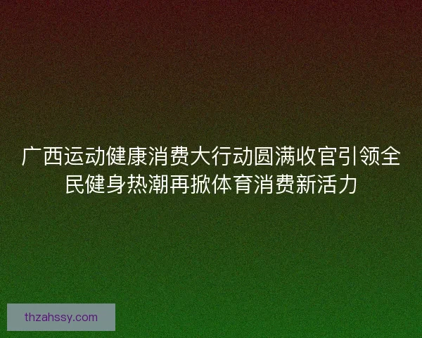 广西运动健康消费大行动圆满收官引领全民健身热潮再掀体育消费新活力